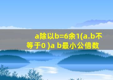 a除以b=6余1(a.b不等于0 )a b最小公倍数